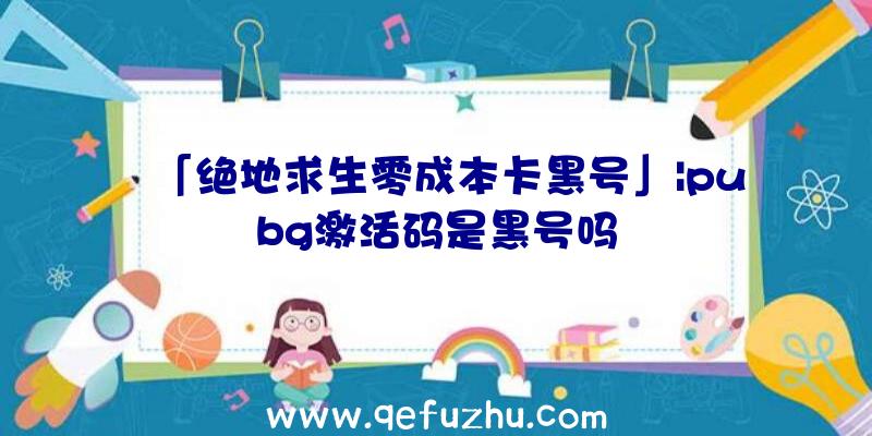 「绝地求生零成本卡黑号」|pubg激活码是黑号吗